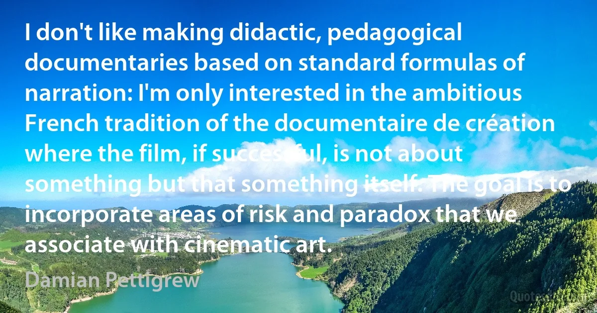 I don't like making didactic, pedagogical documentaries based on standard formulas of narration: I'm only interested in the ambitious French tradition of the documentaire de création where the film, if successful, is not about something but that something itself. The goal is to incorporate areas of risk and paradox that we associate with cinematic art. (Damian Pettigrew)