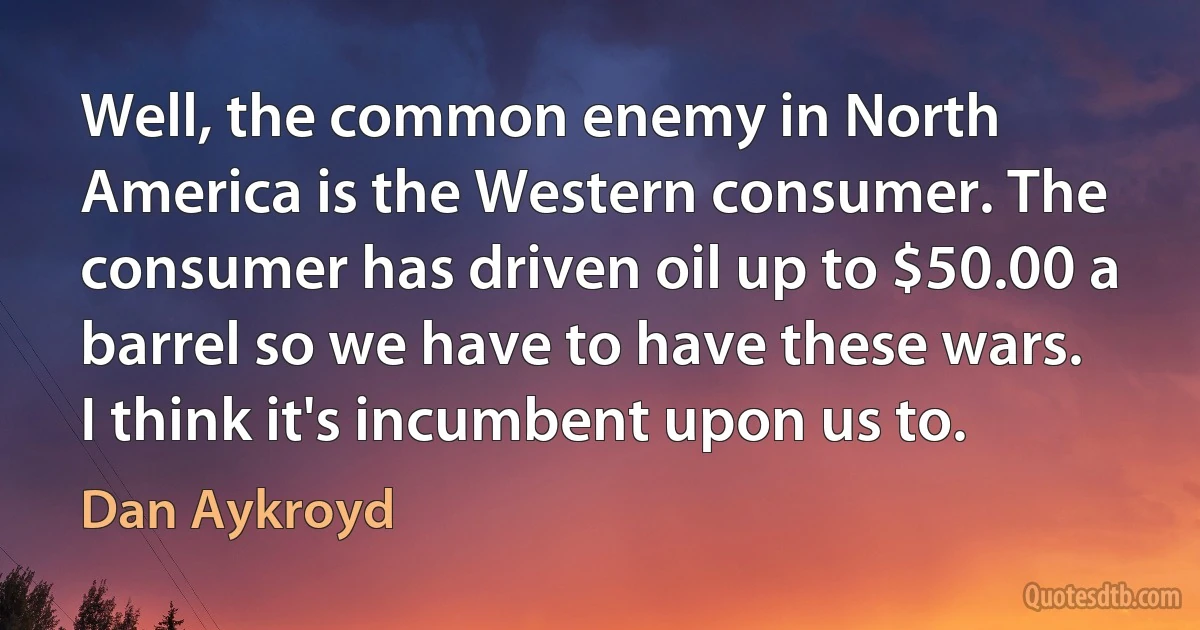 Well, the common enemy in North America is the Western consumer. The consumer has driven oil up to $50.00 a barrel so we have to have these wars. I think it's incumbent upon us to. (Dan Aykroyd)