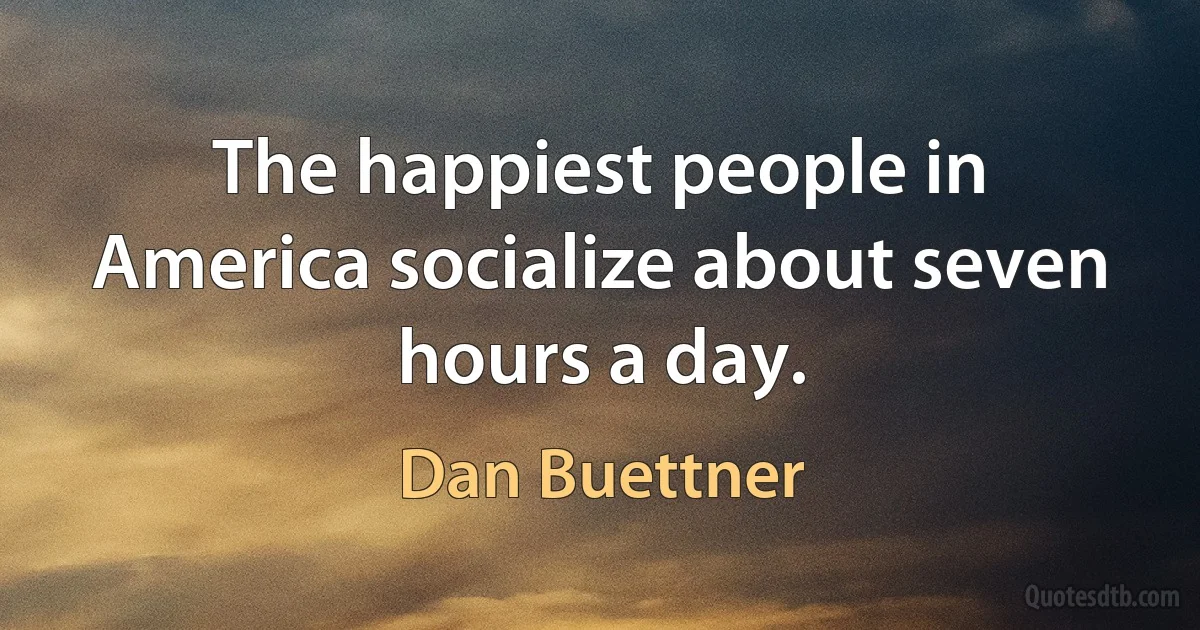 The happiest people in America socialize about seven hours a day. (Dan Buettner)