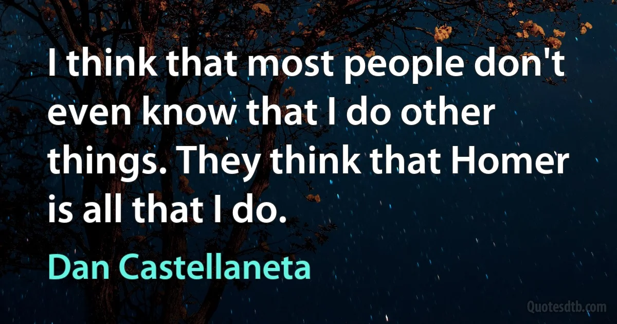 I think that most people don't even know that I do other things. They think that Homer is all that I do. (Dan Castellaneta)