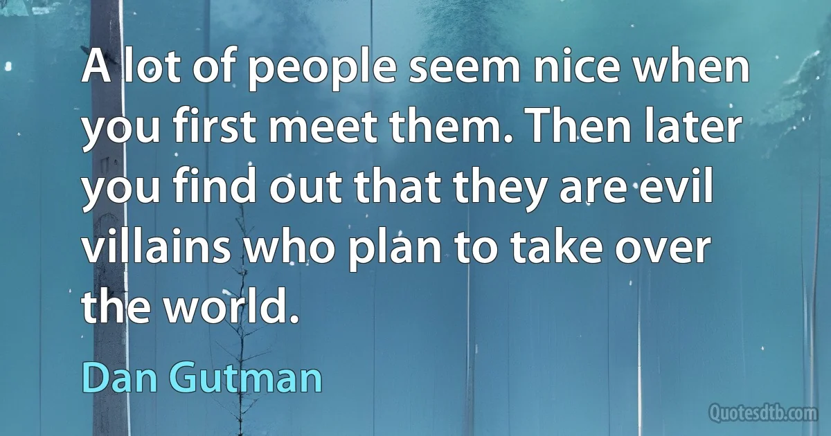 A lot of people seem nice when you first meet them. Then later you find out that they are evil villains who plan to take over the world. (Dan Gutman)