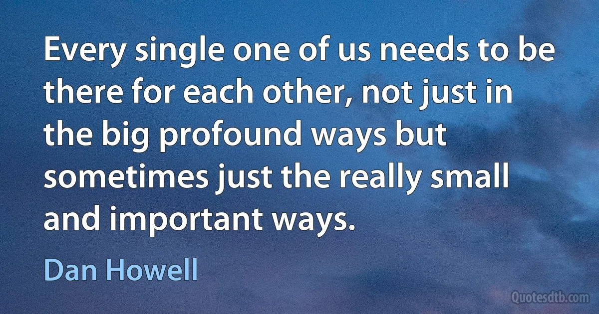 Every single one of us needs to be there for each other, not just in the big profound ways but sometimes just the really small and important ways. (Dan Howell)