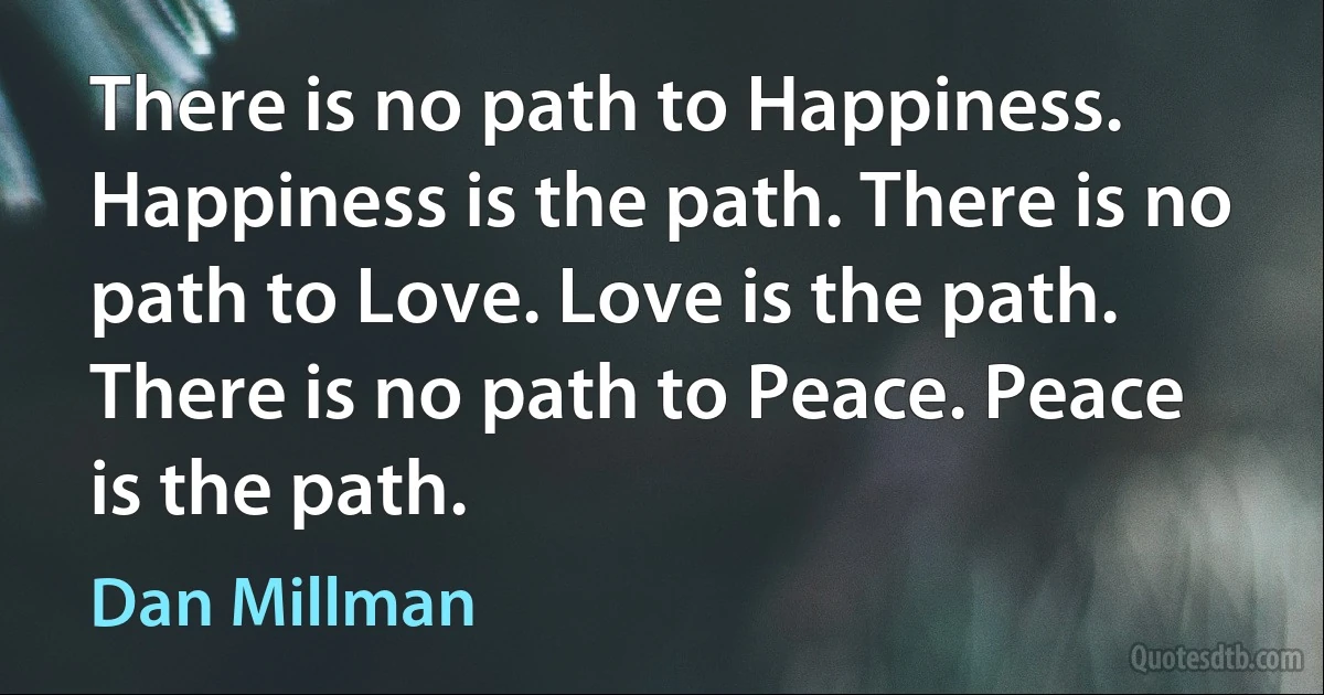 There is no path to Happiness. Happiness is the path. There is no path to Love. Love is the path. There is no path to Peace. Peace is the path. (Dan Millman)