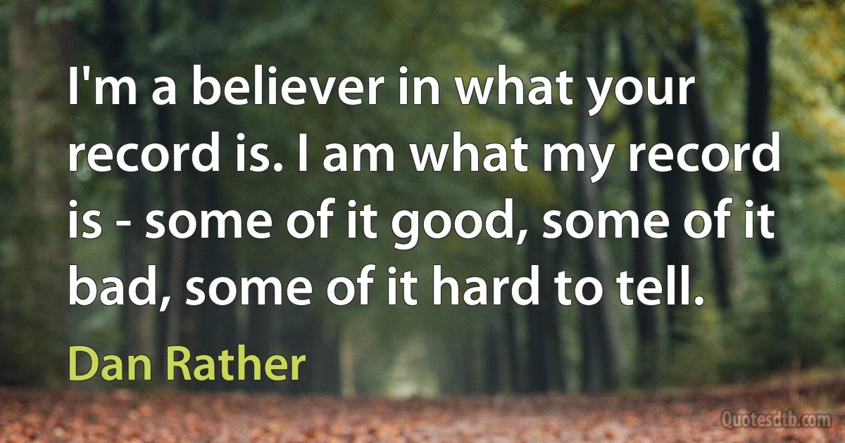 I'm a believer in what your record is. I am what my record is - some of it good, some of it bad, some of it hard to tell. (Dan Rather)