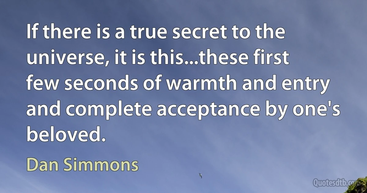 If there is a true secret to the universe, it is this...these first few seconds of warmth and entry and complete acceptance by one's beloved. (Dan Simmons)