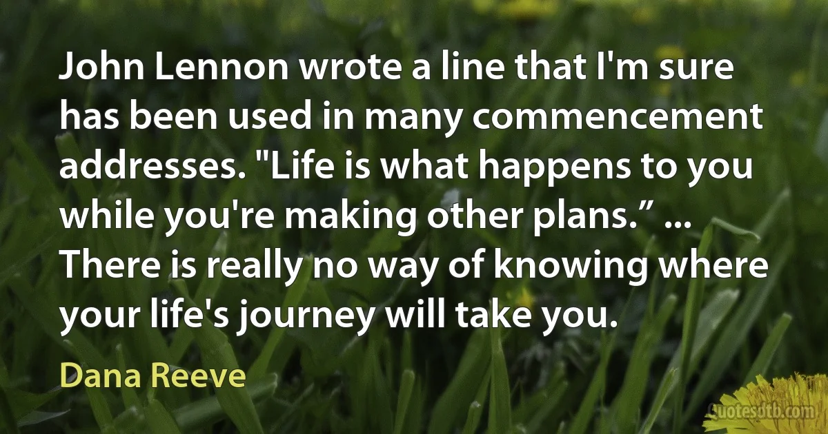 John Lennon wrote a line that I'm sure has been used in many commencement addresses. "Life is what happens to you while you're making other plans.” ... There is really no way of knowing where your life's journey will take you. (Dana Reeve)