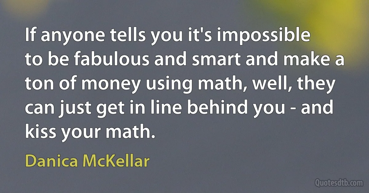 If anyone tells you it's impossible to be fabulous and smart and make a ton of money using math, well, they can just get in line behind you - and kiss your math. (Danica McKellar)