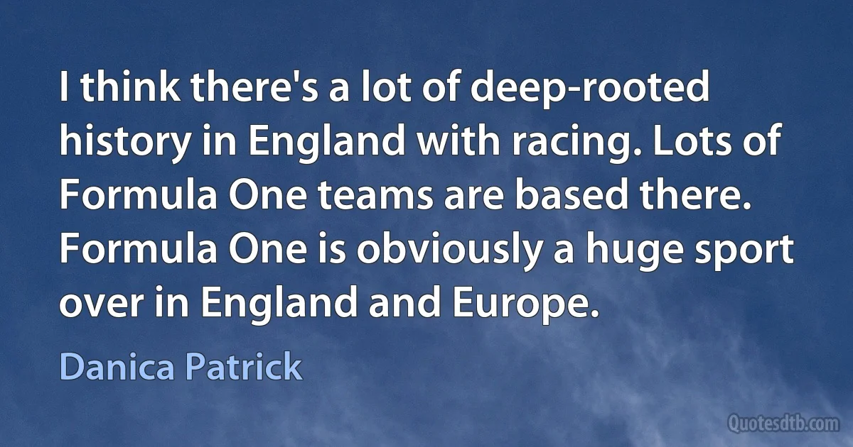 I think there's a lot of deep-rooted history in England with racing. Lots of Formula One teams are based there. Formula One is obviously a huge sport over in England and Europe. (Danica Patrick)