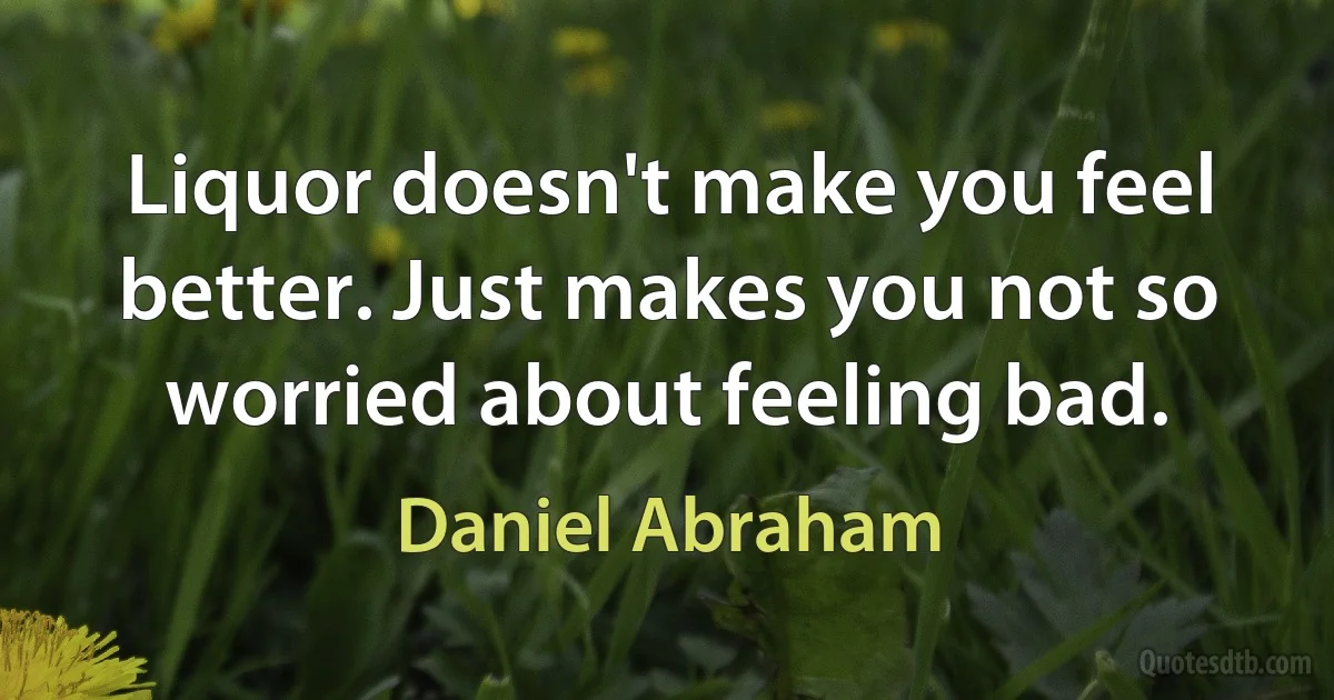 Liquor doesn't make you feel better. Just makes you not so worried about feeling bad. (Daniel Abraham)