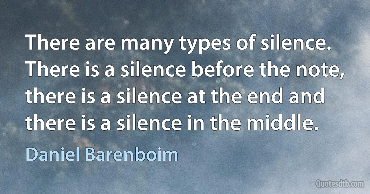 There are many types of silence. There is a silence before the note, there is a silence at the end and there is a silence in the middle. (Daniel Barenboim)