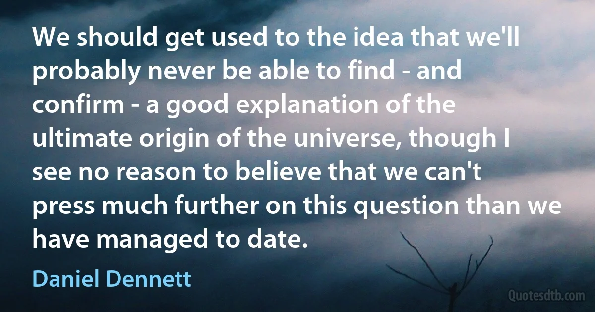 We should get used to the idea that we'll probably never be able to find - and confirm - a good explanation of the ultimate origin of the universe, though I see no reason to believe that we can't press much further on this question than we have managed to date. (Daniel Dennett)