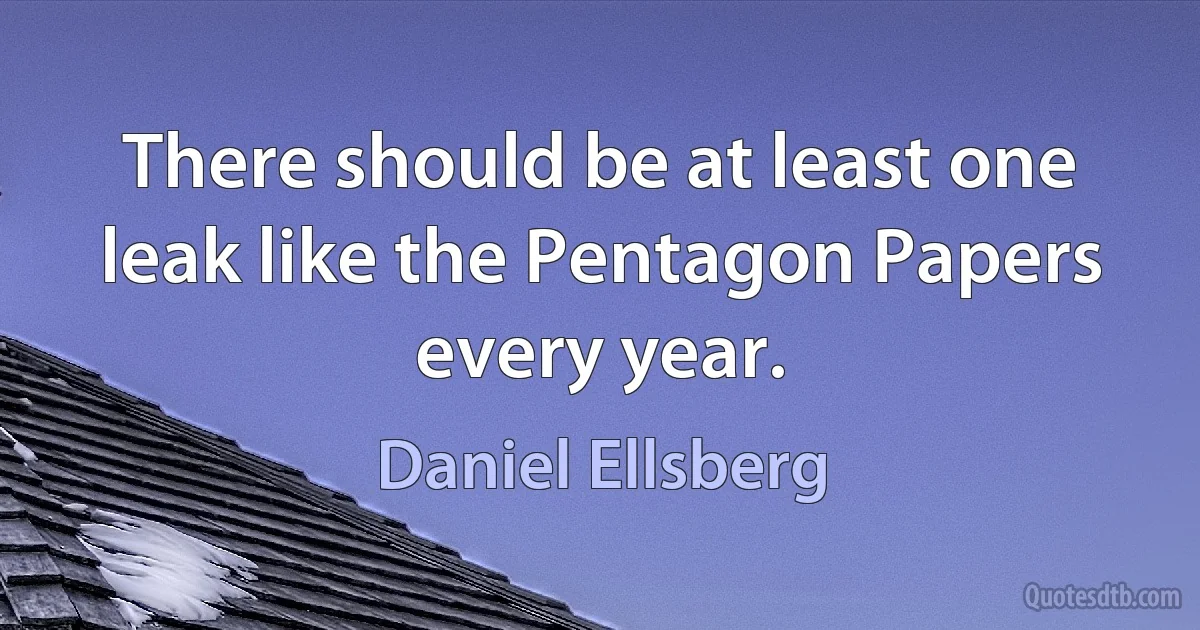 There should be at least one leak like the Pentagon Papers every year. (Daniel Ellsberg)