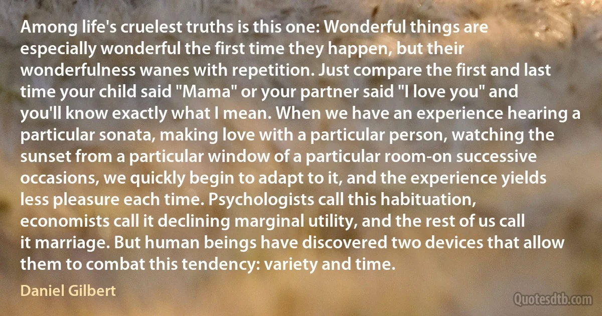 Among life's cruelest truths is this one: Wonderful things are especially wonderful the first time they happen, but their wonderfulness wanes with repetition. Just compare the first and last time your child said "Mama" or your partner said "I love you" and you'll know exactly what I mean. When we have an experience hearing a particular sonata, making love with a particular person, watching the sunset from a particular window of a particular room-on successive occasions, we quickly begin to adapt to it, and the experience yields less pleasure each time. Psychologists call this habituation, economists call it declining marginal utility, and the rest of us call it marriage. But human beings have discovered two devices that allow them to combat this tendency: variety and time. (Daniel Gilbert)