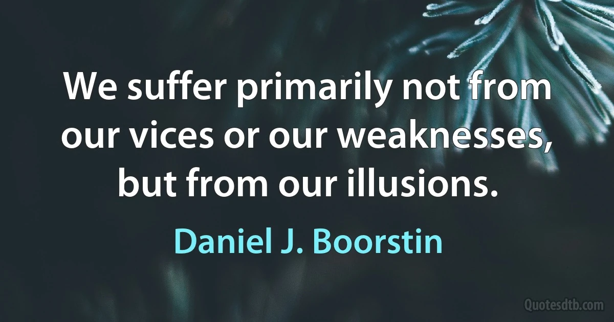 We suffer primarily not from our vices or our weaknesses, but from our illusions. (Daniel J. Boorstin)