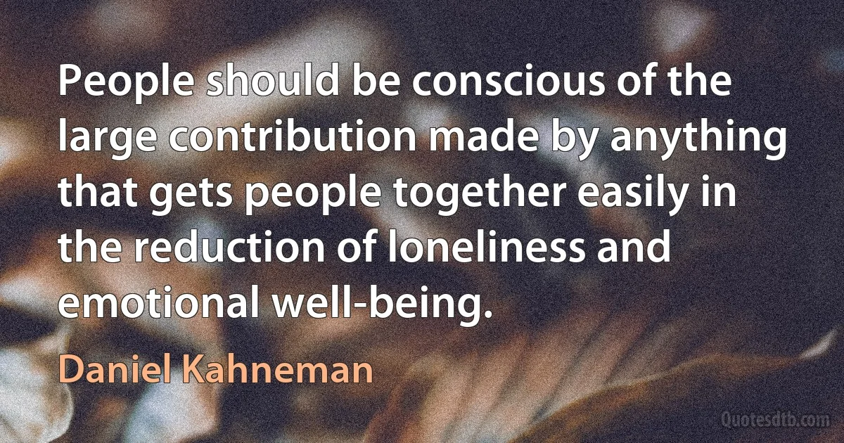 People should be conscious of the large contribution made by anything that gets people together easily in the reduction of loneliness and emotional well-being. (Daniel Kahneman)