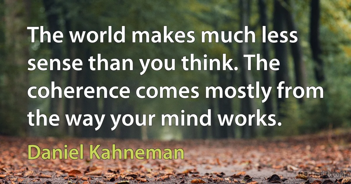 The world makes much less sense than you think. The coherence comes mostly from the way your mind works. (Daniel Kahneman)