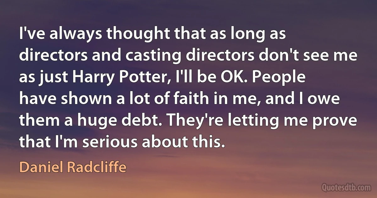 I've always thought that as long as directors and casting directors don't see me as just Harry Potter, I'll be OK. People have shown a lot of faith in me, and I owe them a huge debt. They're letting me prove that I'm serious about this. (Daniel Radcliffe)