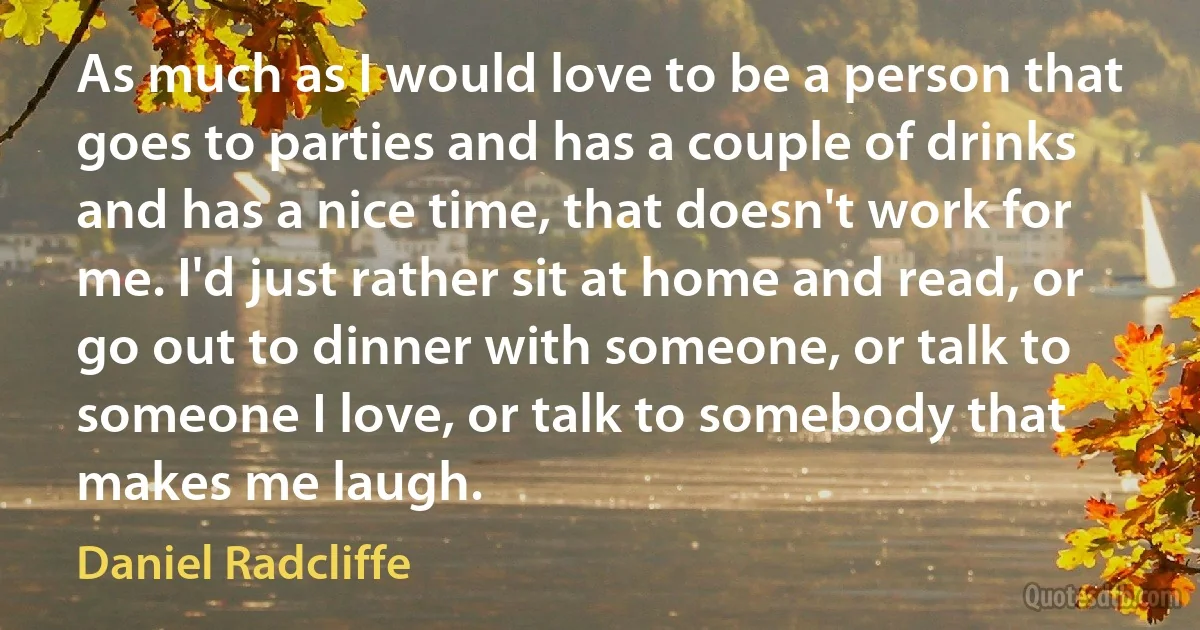 As much as I would love to be a person that goes to parties and has a couple of drinks and has a nice time, that doesn't work for me. I'd just rather sit at home and read, or go out to dinner with someone, or talk to someone I love, or talk to somebody that makes me laugh. (Daniel Radcliffe)