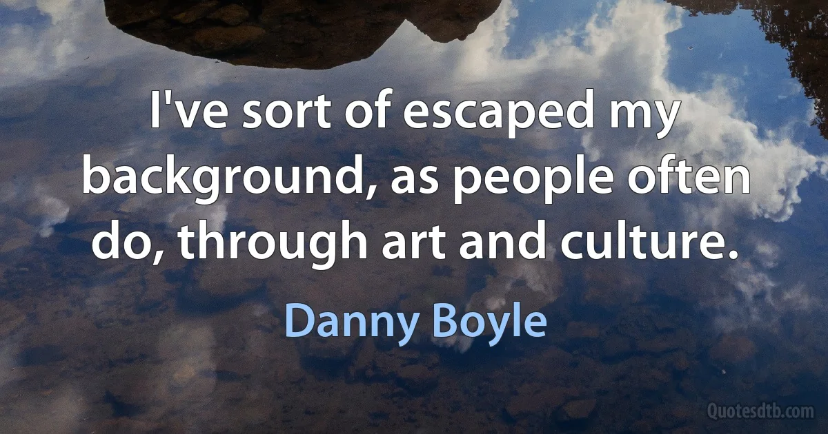 I've sort of escaped my background, as people often do, through art and culture. (Danny Boyle)