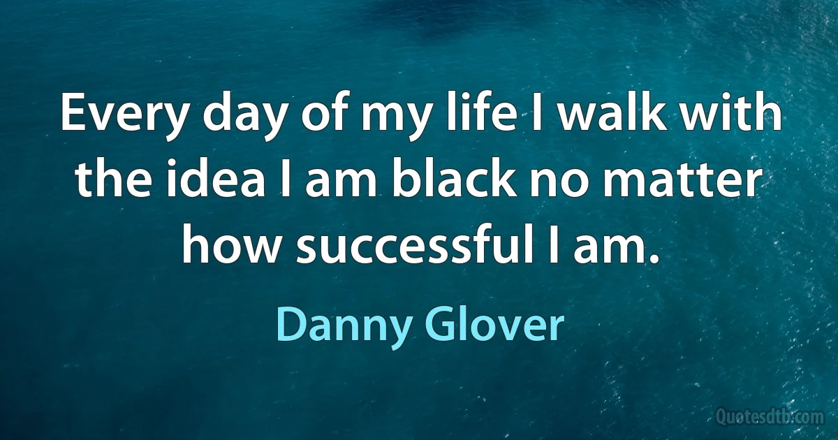 Every day of my life I walk with the idea I am black no matter how successful I am. (Danny Glover)