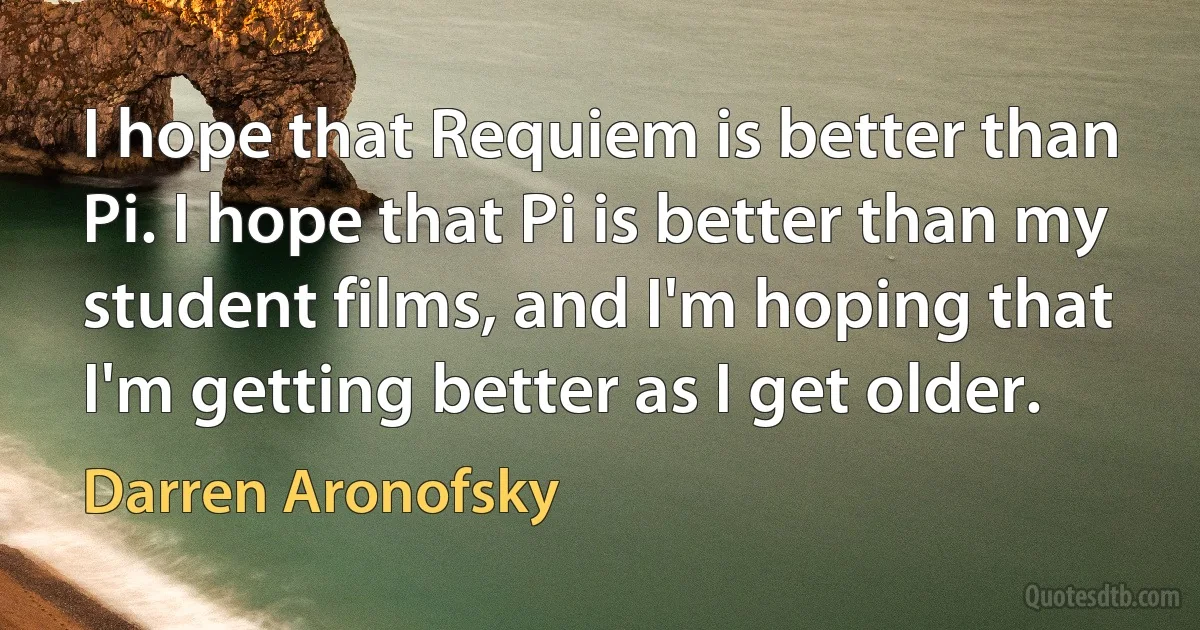 I hope that Requiem is better than Pi. I hope that Pi is better than my student films, and I'm hoping that I'm getting better as I get older. (Darren Aronofsky)