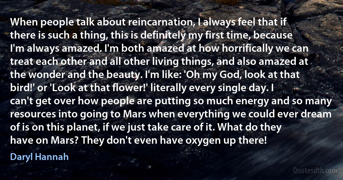 When people talk about reincarnation, I always feel that if there is such a thing, this is definitely my first time, because I'm always amazed. I'm both amazed at how horrifically we can treat each other and all other living things, and also amazed at the wonder and the beauty. I'm like: 'Oh my God, look at that bird!' or 'Look at that flower!' literally every single day. I can't get over how people are putting so much energy and so many resources into going to Mars when everything we could ever dream of is on this planet, if we just take care of it. What do they have on Mars? They don't even have oxygen up there! (Daryl Hannah)