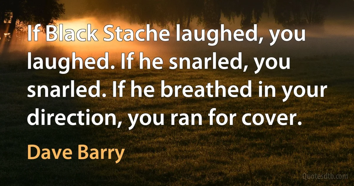 If Black Stache laughed, you laughed. If he snarled, you snarled. If he breathed in your direction, you ran for cover. (Dave Barry)