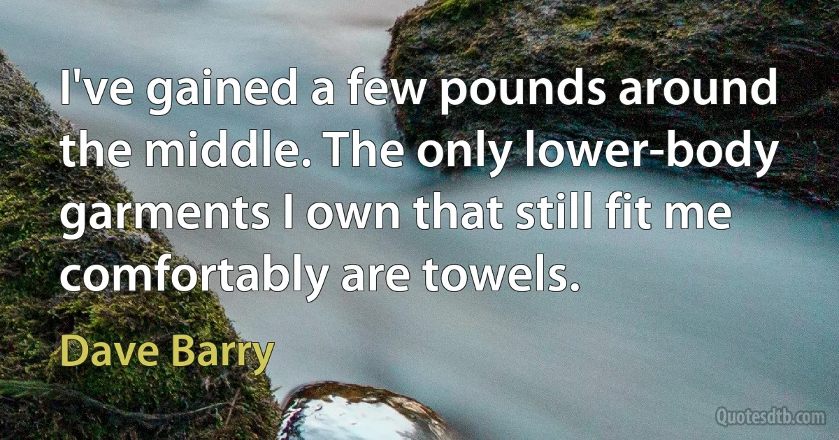 I've gained a few pounds around the middle. The only lower-body garments I own that still fit me comfortably are towels. (Dave Barry)