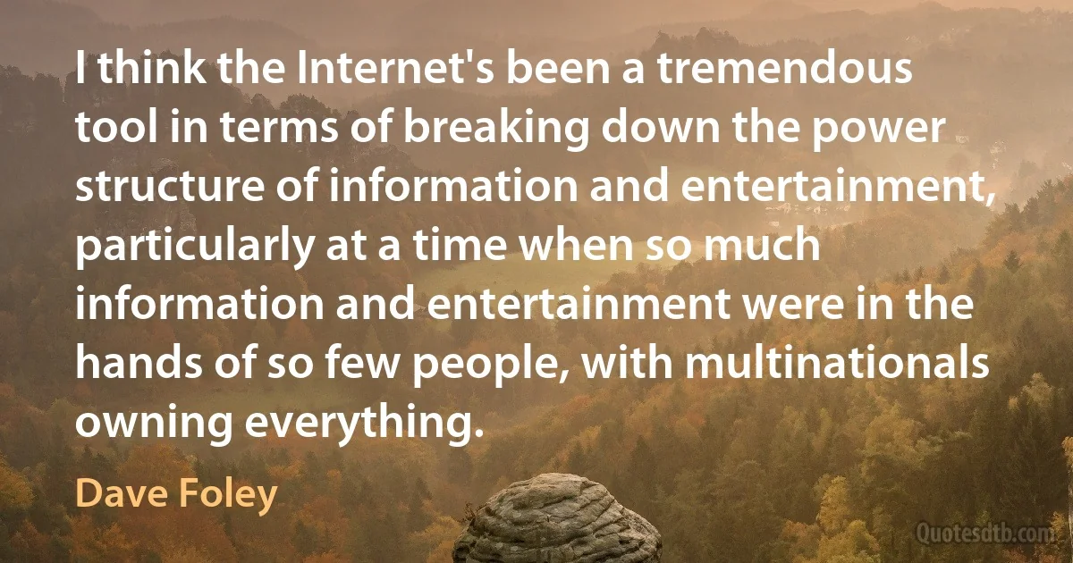 I think the Internet's been a tremendous tool in terms of breaking down the power structure of information and entertainment, particularly at a time when so much information and entertainment were in the hands of so few people, with multinationals owning everything. (Dave Foley)