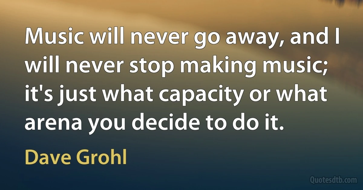 Music will never go away, and I will never stop making music; it's just what capacity or what arena you decide to do it. (Dave Grohl)