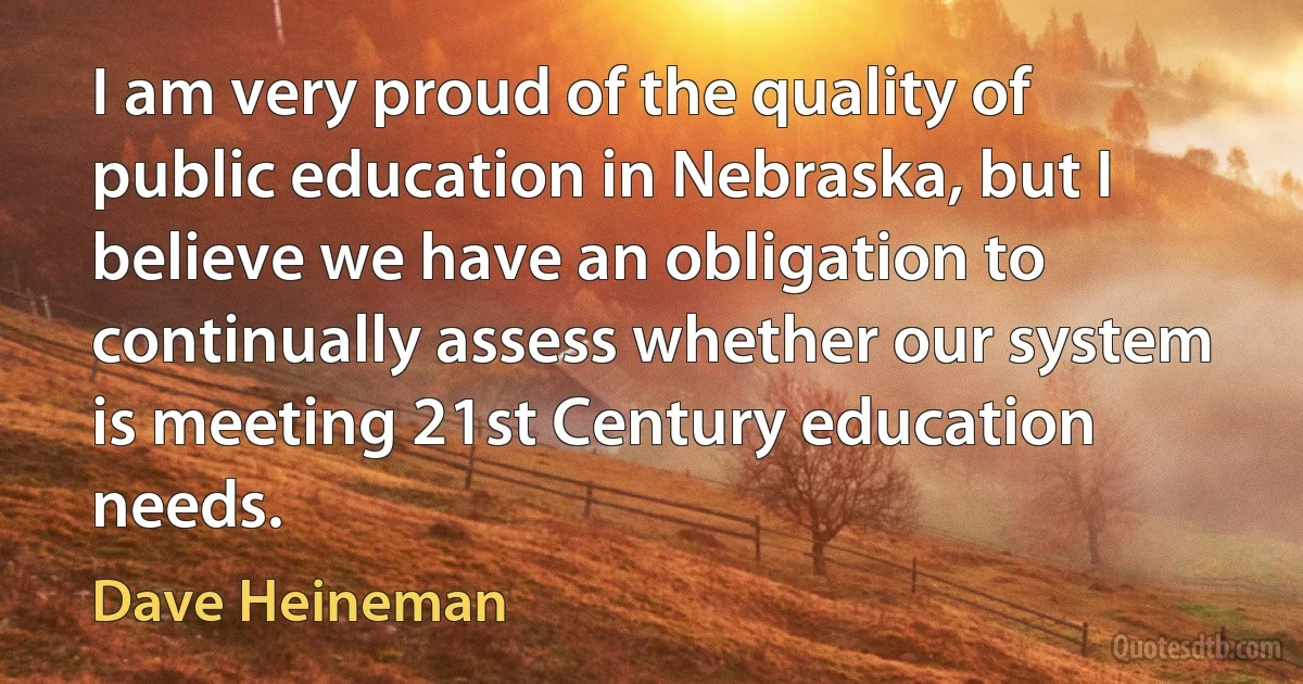 I am very proud of the quality of public education in Nebraska, but I believe we have an obligation to continually assess whether our system is meeting 21st Century education needs. (Dave Heineman)