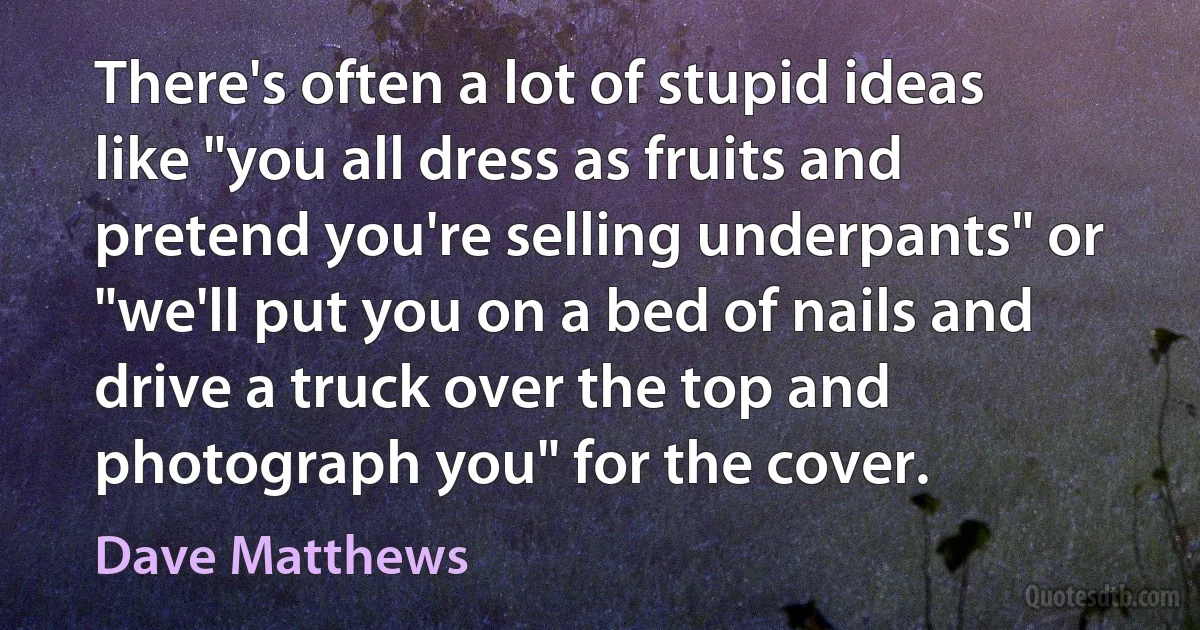 There's often a lot of stupid ideas like "you all dress as fruits and pretend you're selling underpants" or "we'll put you on a bed of nails and drive a truck over the top and photograph you" for the cover. (Dave Matthews)