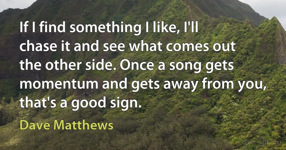 If I find something I like, I'll chase it and see what comes out the other side. Once a song gets momentum and gets away from you, that's a good sign. (Dave Matthews)