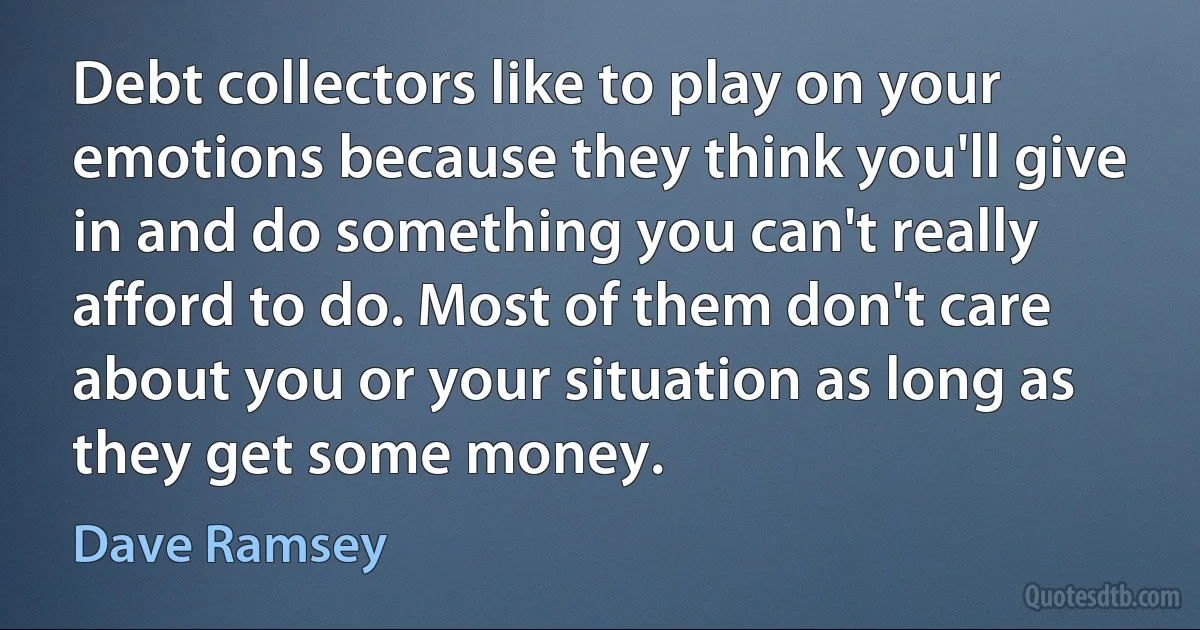 Debt collectors like to play on your emotions because they think you'll give in and do something you can't really afford to do. Most of them don't care about you or your situation as long as they get some money. (Dave Ramsey)