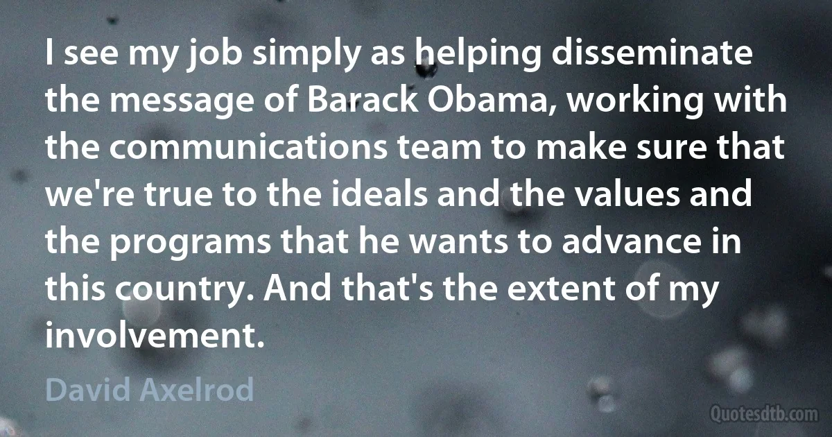 I see my job simply as helping disseminate the message of Barack Obama, working with the communications team to make sure that we're true to the ideals and the values and the programs that he wants to advance in this country. And that's the extent of my involvement. (David Axelrod)