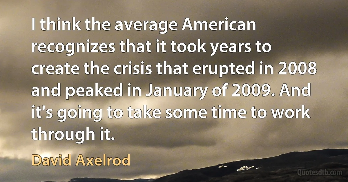 I think the average American recognizes that it took years to create the crisis that erupted in 2008 and peaked in January of 2009. And it's going to take some time to work through it. (David Axelrod)