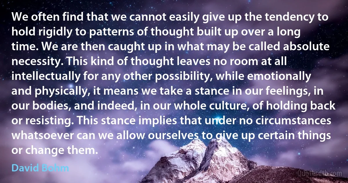 We often find that we cannot easily give up the tendency to hold rigidly to patterns of thought built up over a long time. We are then caught up in what may be called absolute necessity. This kind of thought leaves no room at all intellectually for any other possibility, while emotionally and physically, it means we take a stance in our feelings, in our bodies, and indeed, in our whole culture, of holding back or resisting. This stance implies that under no circumstances whatsoever can we allow ourselves to give up certain things or change them. (David Bohm)