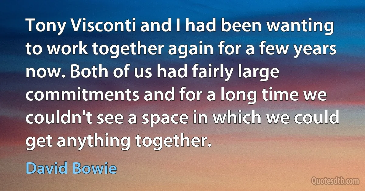 Tony Visconti and I had been wanting to work together again for a few years now. Both of us had fairly large commitments and for a long time we couldn't see a space in which we could get anything together. (David Bowie)