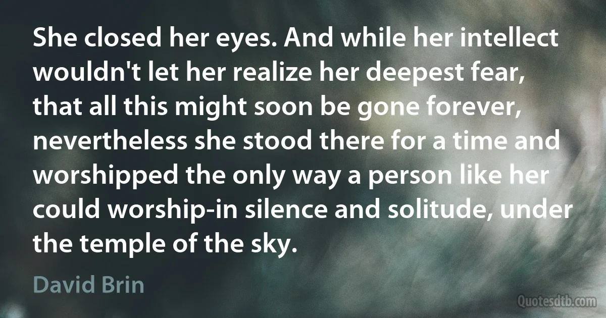 She closed her eyes. And while her intellect wouldn't let her realize her deepest fear, that all this might soon be gone forever, nevertheless she stood there for a time and worshipped the only way a person like her could worship-in silence and solitude, under the temple of the sky. (David Brin)