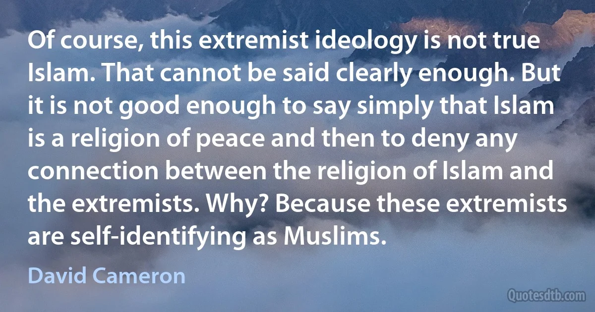 Of course, this extremist ideology is not true Islam. That cannot be said clearly enough. But it is not good enough to say simply that Islam is a religion of peace and then to deny any connection between the religion of Islam and the extremists. Why? Because these extremists are self-identifying as Muslims. (David Cameron)