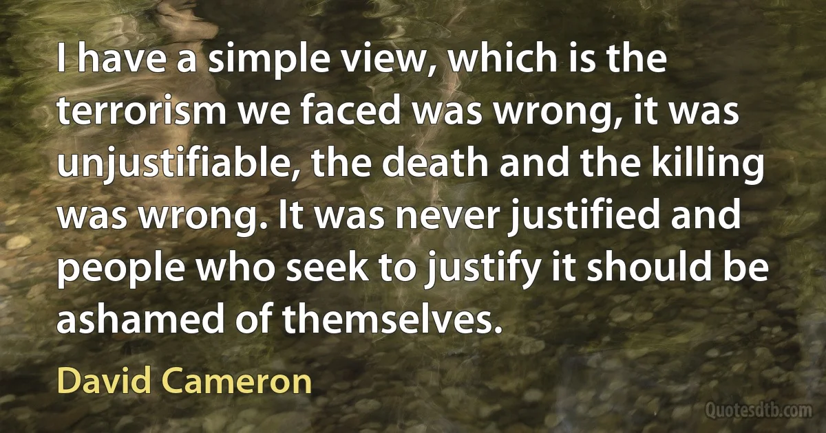 I have a simple view, which is the terrorism we faced was wrong, it was unjustifiable, the death and the killing was wrong. It was never justified and people who seek to justify it should be ashamed of themselves. (David Cameron)