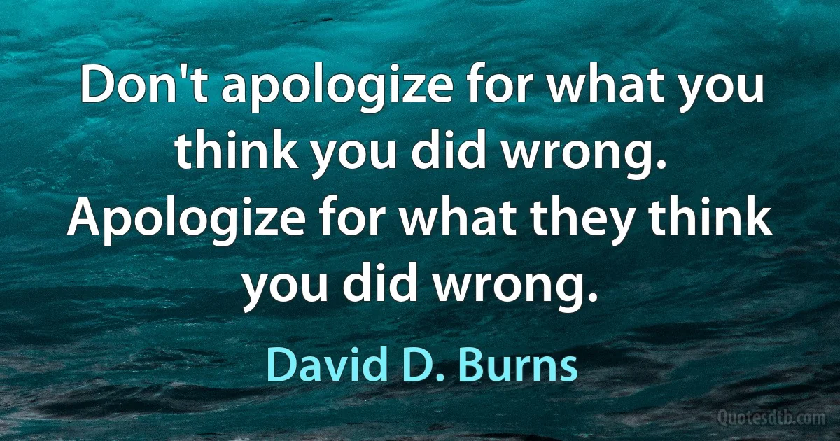 Don't apologize for what you think you did wrong. Apologize for what they think you did wrong. (David D. Burns)