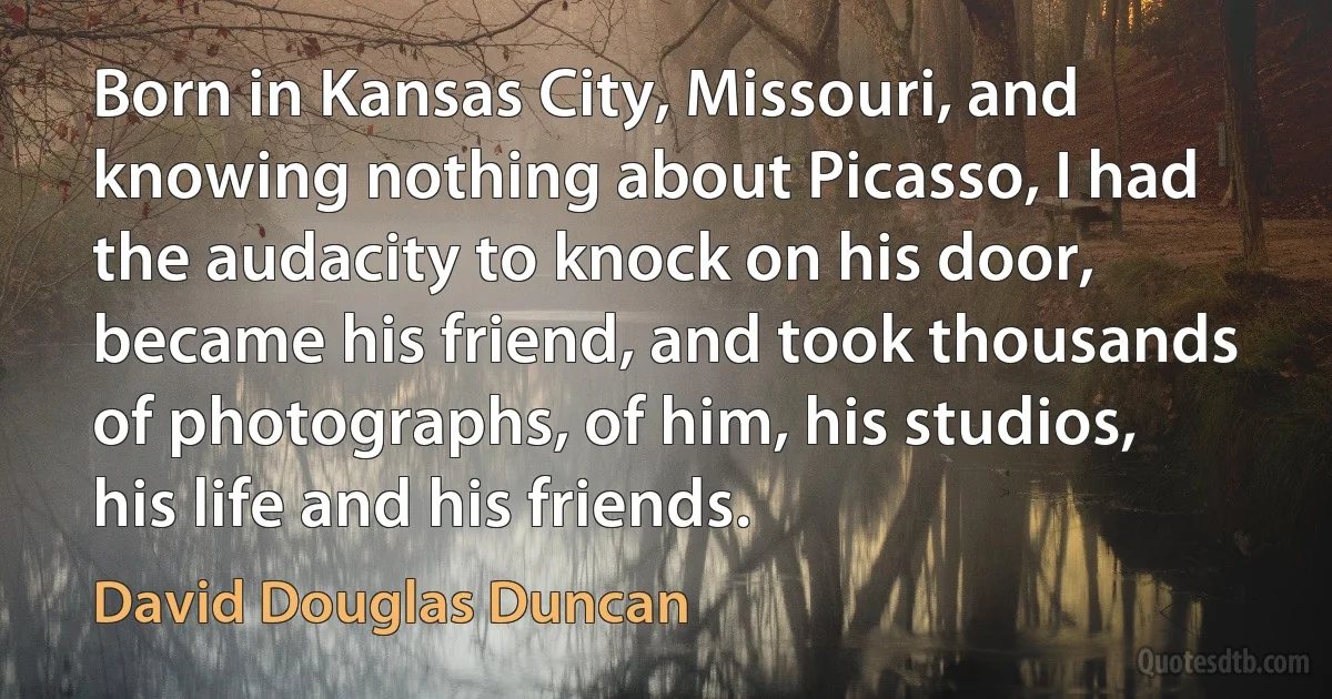 Born in Kansas City, Missouri, and knowing nothing about Picasso, I had the audacity to knock on his door, became his friend, and took thousands of photographs, of him, his studios, his life and his friends. (David Douglas Duncan)