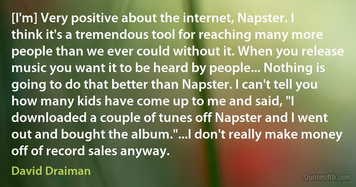 [I'm] Very positive about the internet, Napster. I think it's a tremendous tool for reaching many more people than we ever could without it. When you release music you want it to be heard by people... Nothing is going to do that better than Napster. I can't tell you how many kids have come up to me and said, "I downloaded a couple of tunes off Napster and I went out and bought the album."...I don't really make money off of record sales anyway. (David Draiman)