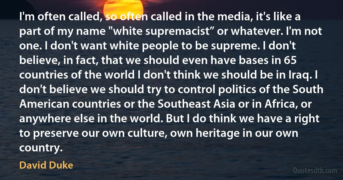 I'm often called, so often called in the media, it's like a part of my name "white supremacist” or whatever. I'm not one. I don't want white people to be supreme. I don't believe, in fact, that we should even have bases in 65 countries of the world I don't think we should be in Iraq. I don't believe we should try to control politics of the South American countries or the Southeast Asia or in Africa, or anywhere else in the world. But I do think we have a right to preserve our own culture, own heritage in our own country. (David Duke)