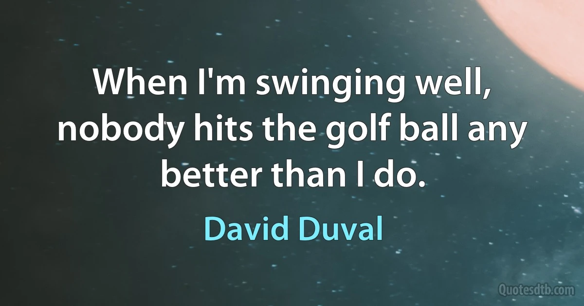 When I'm swinging well, nobody hits the golf ball any better than I do. (David Duval)