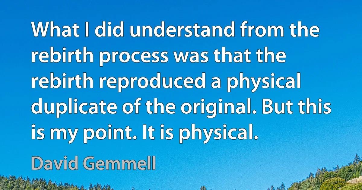 What I did understand from the rebirth process was that the rebirth reproduced a physical duplicate of the original. But this is my point. It is physical. (David Gemmell)