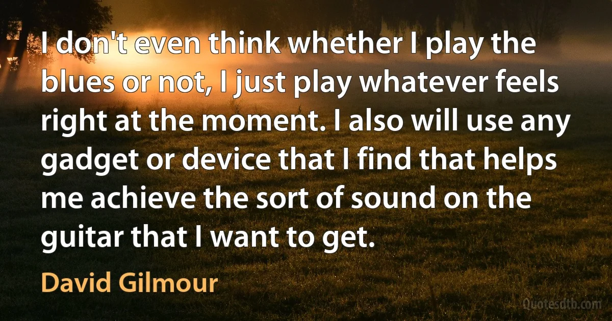 I don't even think whether I play the blues or not, I just play whatever feels right at the moment. I also will use any gadget or device that I find that helps me achieve the sort of sound on the guitar that I want to get. (David Gilmour)