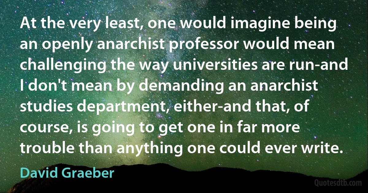 At the very least, one would imagine being an openly anarchist professor would mean challenging the way universities are run-and I don't mean by demanding an anarchist studies department, either-and that, of course, is going to get one in far more trouble than anything one could ever write. (David Graeber)