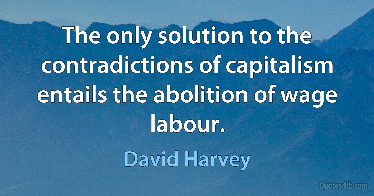 The only solution to the contradictions of capitalism entails the abolition of wage labour. (David Harvey)